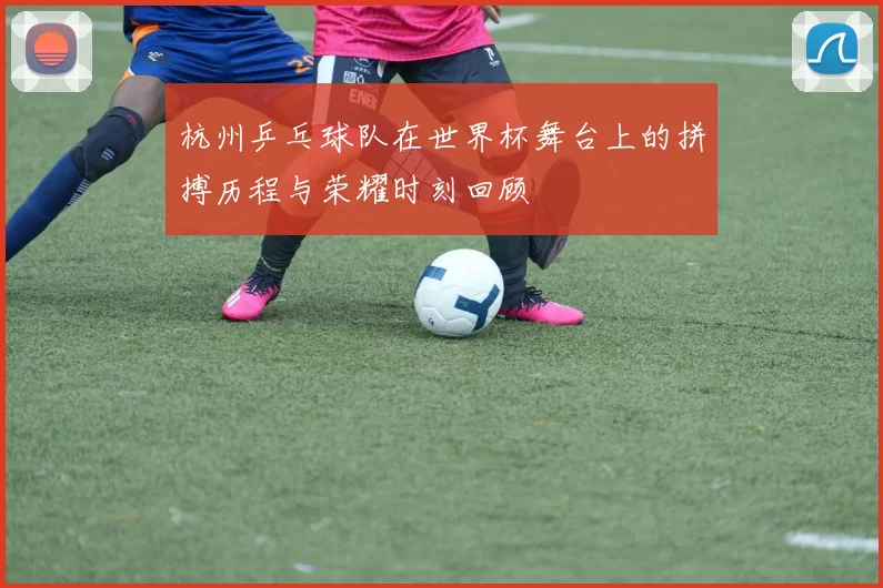 杭州乒乓球队在世界杯舞台上的拼搏历程与荣耀时刻回顾