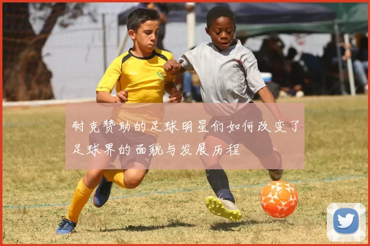 耐克赞助的足球明星们如何改变了足球界的面貌与发展历程