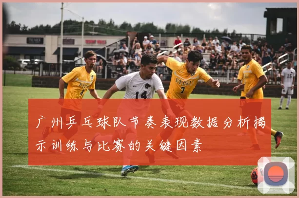 广州乒乓球队节奏表现数据分析揭示训练与比赛的关键因素