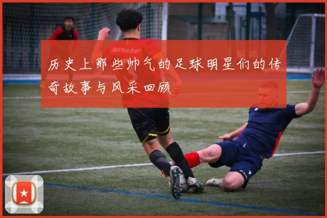 历史上那些帅气的足球明星们的传奇故事与风采回顾