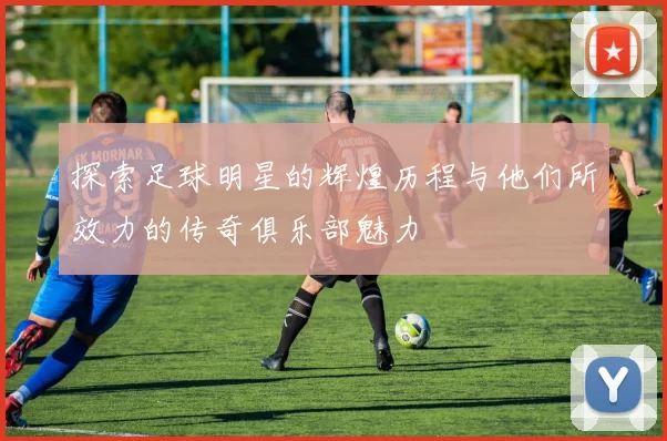 探索足球明星的辉煌历程与他们所效力的传奇俱乐部魅力