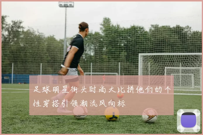 足球明星街头时尚大比拼他们的个性穿搭引领潮流风向标