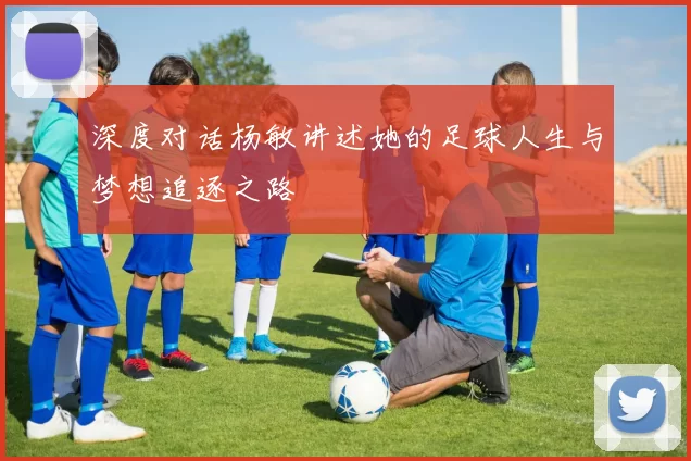 深度对话杨敏讲述她的足球人生与梦想追逐之路